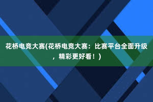 花桥电竞大赛(花桥电竞大赛：比赛平台全面升级，精彩更好看！)