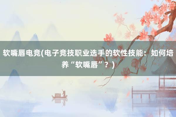 软嘴唇电竞(电子竞技职业选手的软性技能：如何培养“软嘴唇”？)