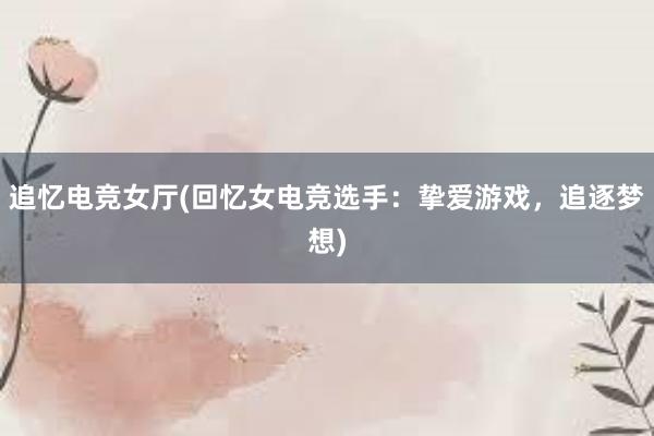 追忆电竞女厅(回忆女电竞选手：挚爱游戏，追逐梦想)