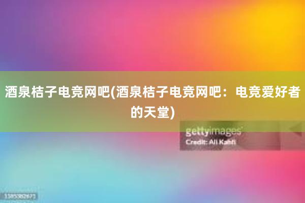 酒泉桔子电竞网吧(酒泉桔子电竞网吧：电竞爱好者的天堂)