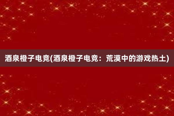 酒泉橙子电竞(酒泉橙子电竞：荒漠中的游戏热土)