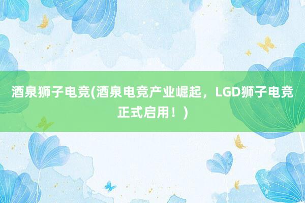 酒泉狮子电竞(酒泉电竞产业崛起，LGD狮子电竞正式启用！)