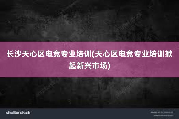 长沙天心区电竞专业培训(天心区电竞专业培训掀起新兴市场)