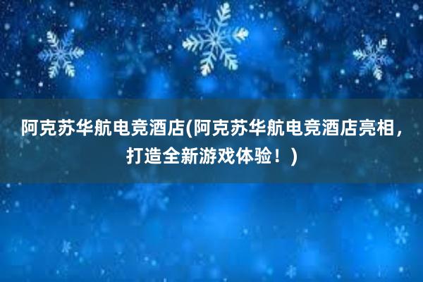 阿克苏华航电竞酒店(阿克苏华航电竞酒店亮相，打造全新游戏体验！)