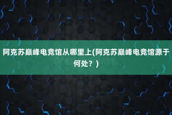 阿克苏巅峰电竞馆从哪里上(阿克苏巅峰电竞馆源于何处？)