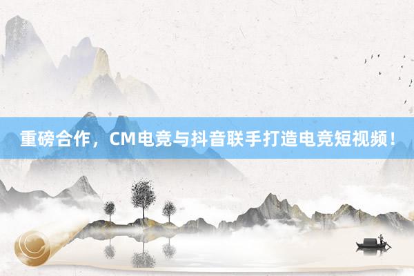 重磅合作，CM电竞与抖音联手打造电竞短视频！