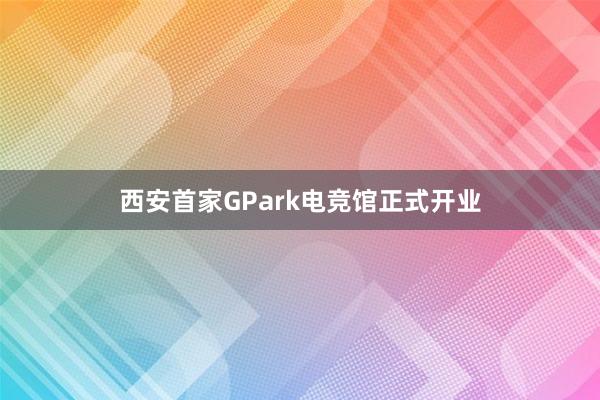 西安首家GPark电竞馆正式开业