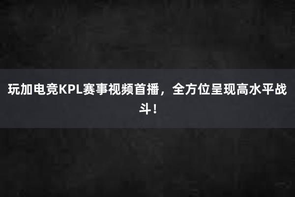 玩加电竞KPL赛事视频首播，全方位呈现高水平战斗！