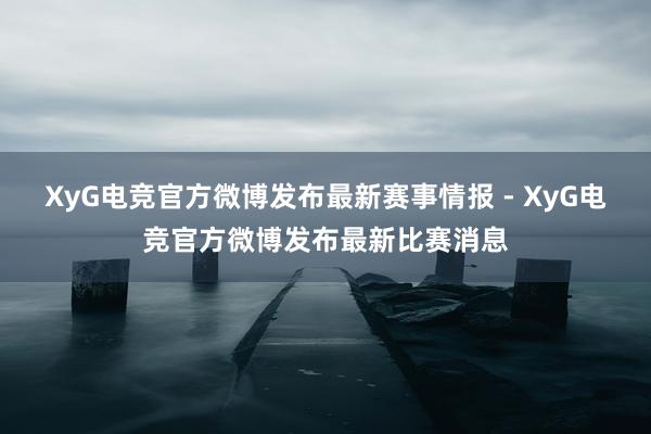 XyG电竞官方微博发布最新赛事情报 - XyG电竞官方微博发布最新比赛消息