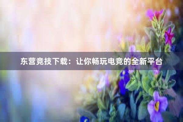 东营竞技下载：让你畅玩电竞的全新平台