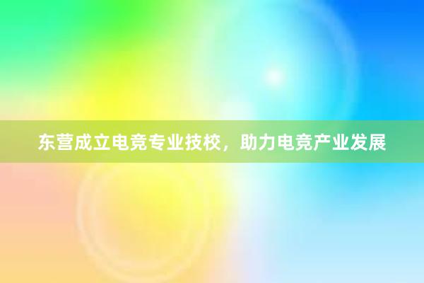 东营成立电竞专业技校，助力电竞产业发展