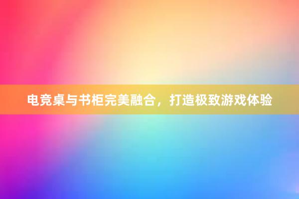 电竞桌与书柜完美融合，打造极致游戏体验