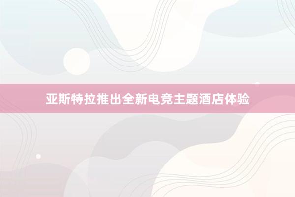 亚斯特拉推出全新电竞主题酒店体验