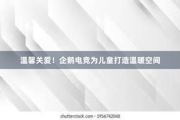 温馨关爱！企鹅电竞为儿童打造温暖空间