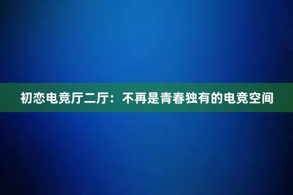 初恋电竞厅二厅：不再是青春独有的电竞空间