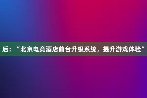 后：“北京电竞酒店前台升级系统，提升游戏体验”