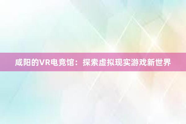 咸阳的VR电竞馆：探索虚拟现实游戏新世界