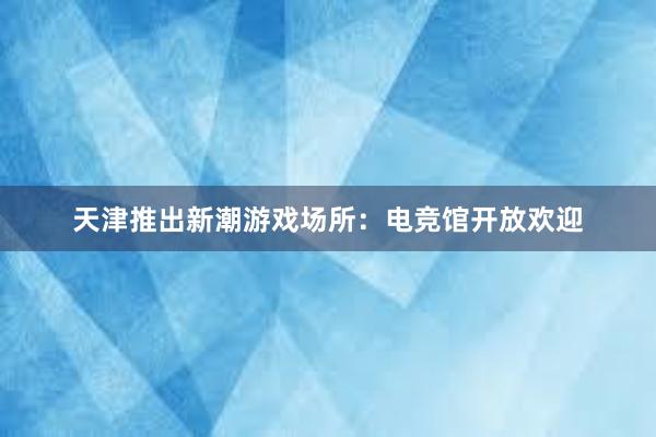 天津推出新潮游戏场所：电竞馆开放欢迎