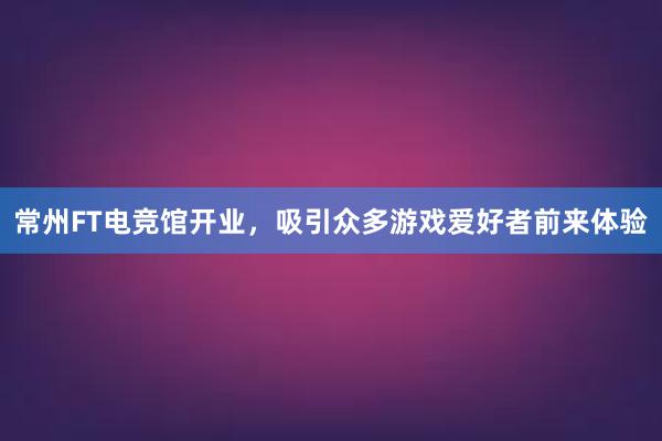 常州FT电竞馆开业，吸引众多游戏爱好者前来体验