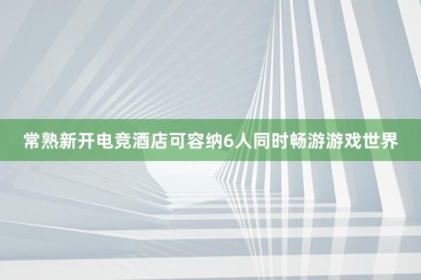 常熟新开电竞酒店可容纳6人同时畅游游戏世界