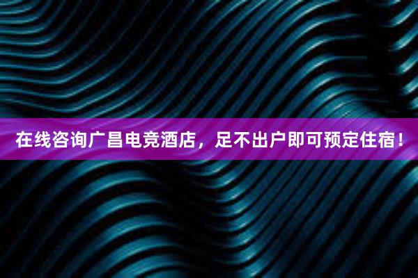 在线咨询广昌电竞酒店，足不出户即可预定住宿！