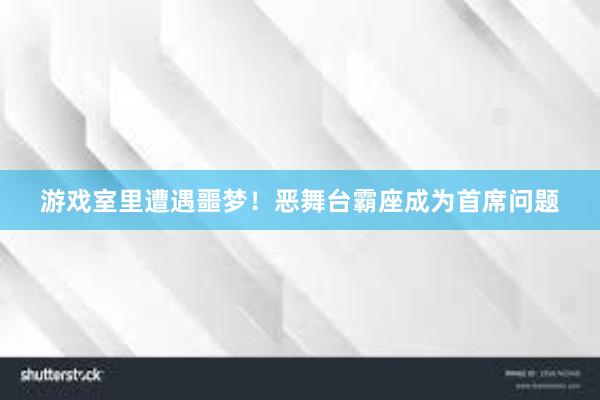 游戏室里遭遇噩梦！恶舞台霸座成为首席问题