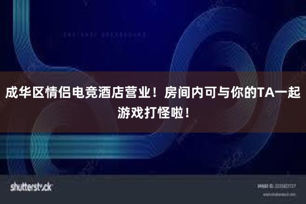 成华区情侣电竞酒店营业！房间内可与你的TA一起游戏打怪啦！