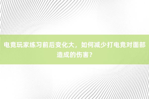 电竞玩家练习前后变化大，如何减少打电竞对面部造成的伤害？