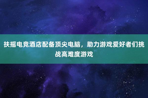 扶摇电竞酒店配备顶尖电脑，助力游戏爱好者们挑战高难度游戏