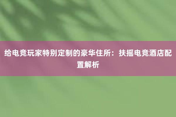 给电竞玩家特别定制的豪华住所：扶摇电竞酒店配置解析