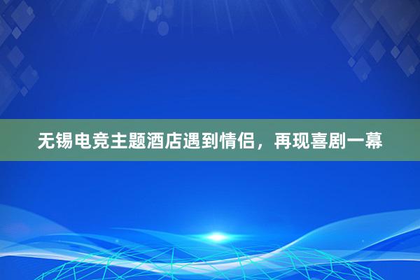 无锡电竞主题酒店遇到情侣，再现喜剧一幕