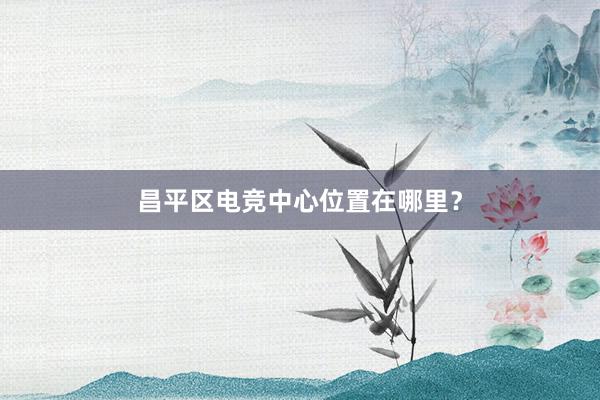 昌平区电竞中心位置在哪里？