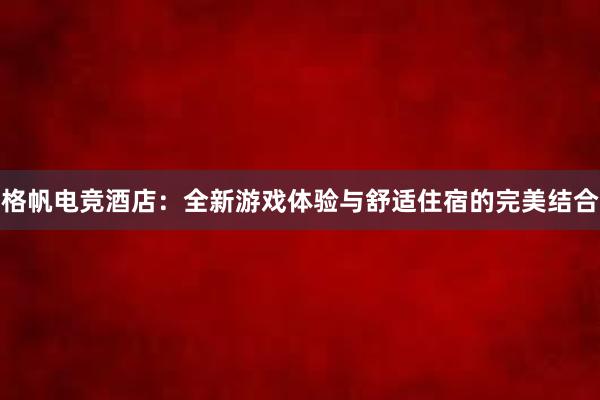 格帆电竞酒店：全新游戏体验与舒适住宿的完美结合