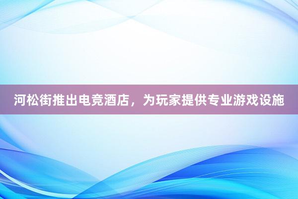 河松街推出电竞酒店，为玩家提供专业游戏设施