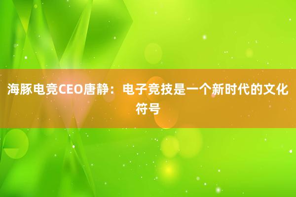 海豚电竞CEO唐静：电子竞技是一个新时代的文化符号