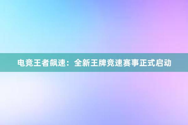 电竞王者飙速：全新王牌竞速赛事正式启动