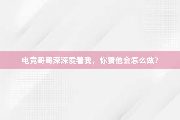 电竞哥哥深深爱着我，你猜他会怎么做？