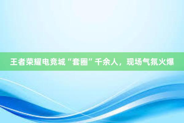 王者荣耀电竞城“套圈”千余人，现场气氛火爆