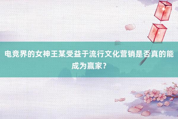 电竞界的女神王某受益于流行文化营销是否真的能成为赢家？