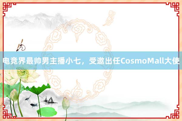 电竞界最帅男主播小七，受邀出任CosmoMall大使