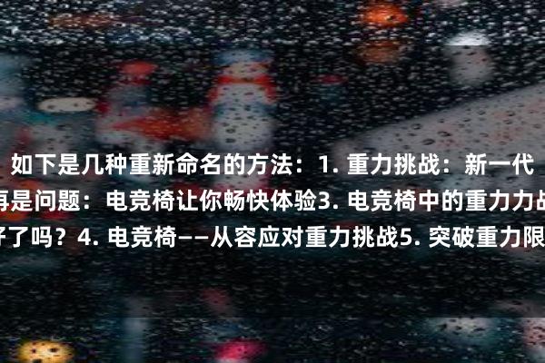 如下是几种重新命名的方法：1. 重力挑战：新一代电竞椅面世2. 重力不再是问题：电竞椅让你畅快体验3. 电竞椅中的重力力战：你准备好了吗？4. 电竞椅——从容应对重力挑战5. 突破重力限制，探索更多可能：电竞椅的重要性