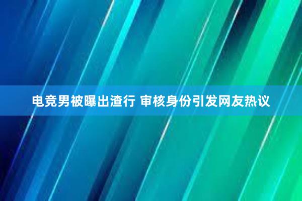 电竞男被曝出渣行 审核身份引发网友热议