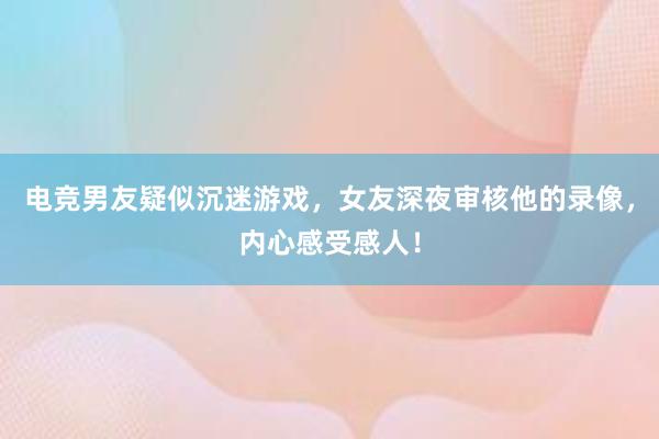 电竞男友疑似沉迷游戏，女友深夜审核他的录像，内心感受感人！