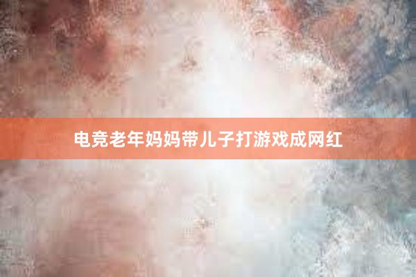 电竞老年妈妈带儿子打游戏成网红