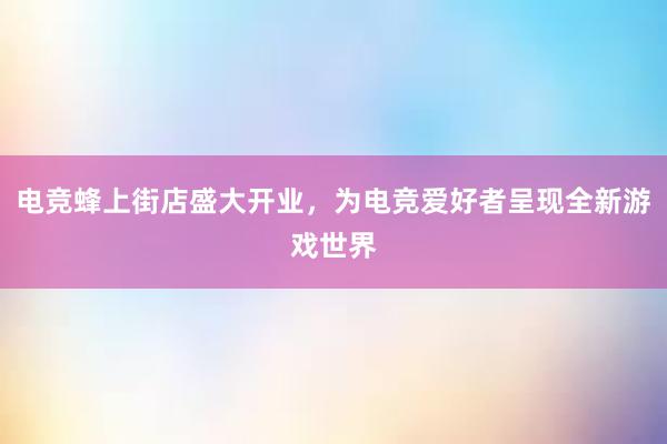 电竞蜂上街店盛大开业，为电竞爱好者呈现全新游戏世界