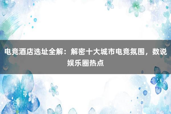 电竞酒店选址全解：解密十大城市电竞氛围，数说娱乐圈热点