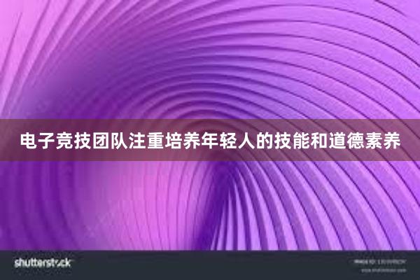 电子竞技团队注重培养年轻人的技能和道德素养