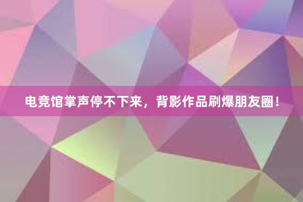 电竞馆掌声停不下来，背影作品刷爆朋友圈！