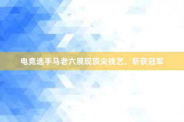 电竞选手马老六展现顶尖技艺，斩获冠军