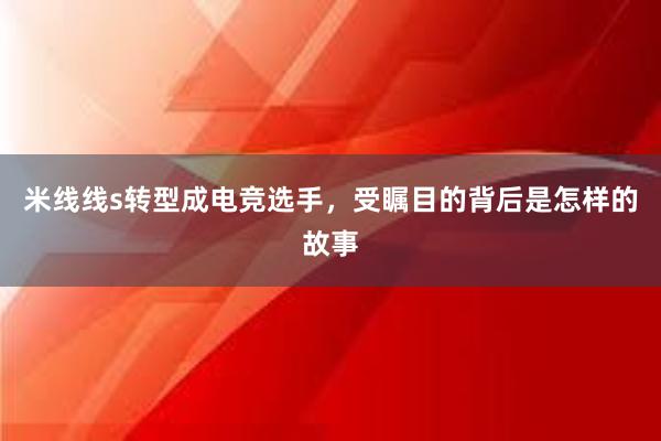 米线线s转型成电竞选手，受瞩目的背后是怎样的故事